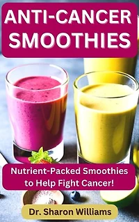Anti-Cancer Smoothies: 33 Quick and Easy Nutritional Smoothie Recipes To Fight Cancer and Live Healthy