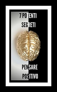 7 POTENTI SEGRETI PENSARE POSITIVO: RIVELEREMO 7 SEGRETI ESSENZIALI PER UNA MENTE POSITIVA