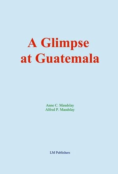 A Glimpse at Guatemala: and Some Notes on the Ancient Monuments of Central America