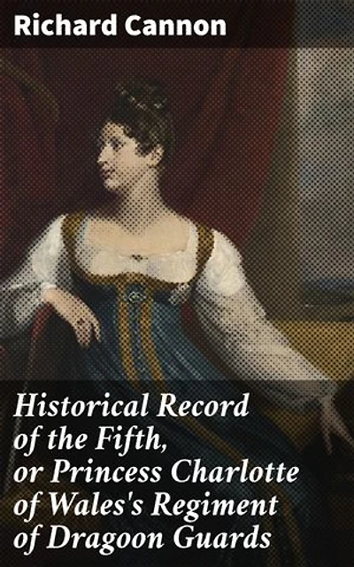 Historical Record of the Fifth, or Princess Charlotte of Wales's Regiment of Dragoon Guards: Containing an Account of the Formation of the Regiment in 1685; with Its Subsequent Services to 1838