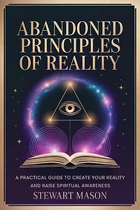 Abandoned Principles of Reality: A practical guide to create your reality and raise spiritual awareness