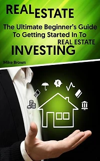 Real Estate: The Ultimate Beginner’s Guide To Getting Started In To Real Estate Investing