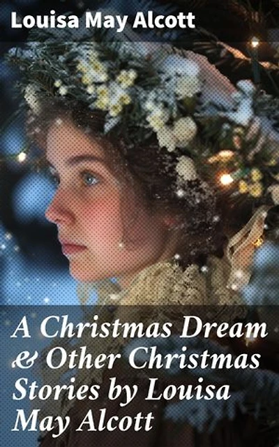 A Christmas Dream & Other Christmas Stories by Louisa May Alcott: Enriched edition. Captivating Christmas Tales of Love and Family by a Literary Master