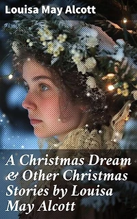 A Christmas Dream & Other Christmas Stories by Louisa May Alcott: Enriched edition. Captivating Christmas Tales of Love and Family by a Literary Master