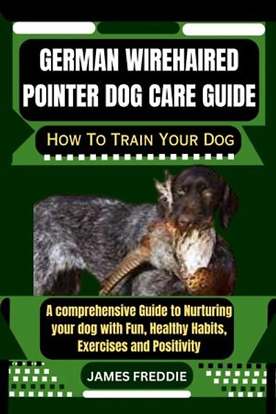 German Wirehaired Pointer Dog care guide: How To Train Your Dog A comprehensive Guide to Nurturing your dog with Fun, Healthy Habits, Exercises and Positivity