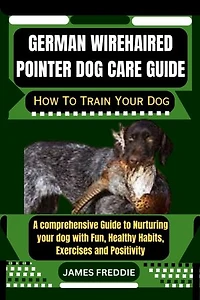 German Wirehaired Pointer Dog care guide: How To Train Your Dog A comprehensive Guide to Nurturing your dog with Fun, Healthy Habits, Exercises and Positivity