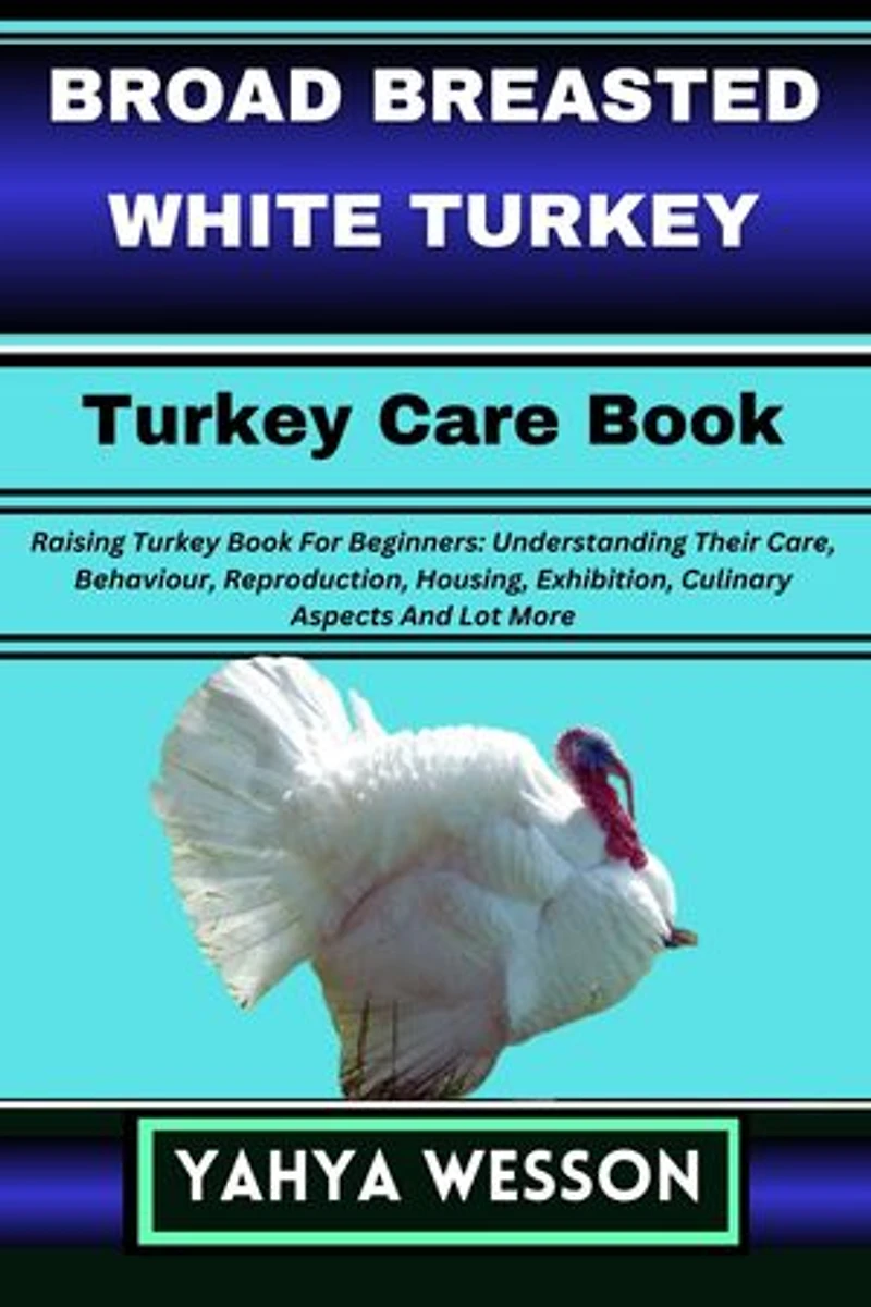 BROAD BREASTED WHITE TURKEY Turkey Care Book: Raising Turkey Book For Beginners: Understanding Their Care, Behaviour, Reproduction, Housing, Exhibition, Culinary Aspects And Lot More