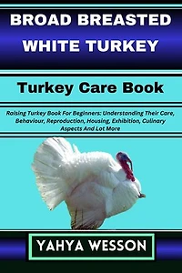 BROAD BREASTED WHITE TURKEY Turkey Care Book: Raising Turkey Book For Beginners: Understanding Their Care, Behaviour, Reproduction, Housing, Exhibition, Culinary Aspects And Lot More