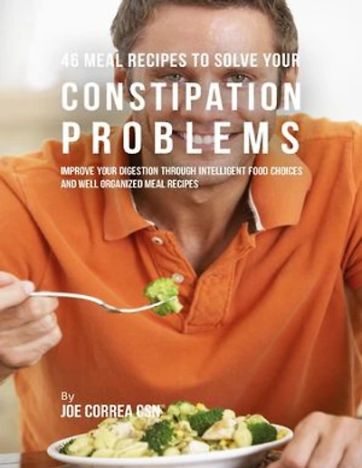 46 Meal Recipes to Solve Your Constipation Problems: Improve Your Digestion Through Intelligent Food Choices and Well Organized Meal Recipes