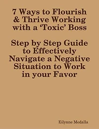 7 Ways to Flourish & Thrive Working with a ‘Toxic’ Boss:Step by Step Guide to Effectively Navigate a Negative Situation to Work in your Favor
