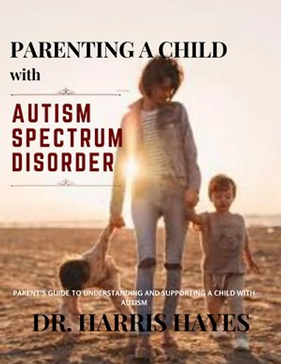 PARENTING A CHILD WITH AUTISM SPECTRUM DISORDER: PARENT’S GUIDE TO UNDERSTANDING AND SUPPORTING A CHILD WITH AUTISM