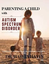 PARENTING A CHILD WITH AUTISM SPECTRUM DISORDER: PARENT’S GUIDE TO UNDERSTANDING AND SUPPORTING A CHILD WITH AUTISM