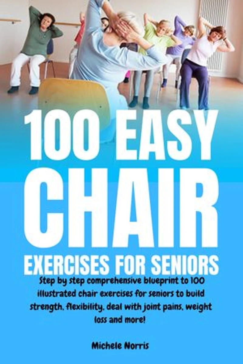 100 Easy Chair Exercises for Seniors: Step By Step Comprehensive Blueprint To 100 Illustrated Chair Exercises For Seniors To Build Strength, Flexibility, Deal With Joint Pains, Weight Loss And More!