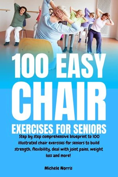 100 Easy Chair Exercises for Seniors: Step By Step Comprehensive Blueprint To 100 Illustrated Chair Exercises For Seniors To Build Strength, Flexibility, Deal With Joint Pains, Weight Loss And More!
