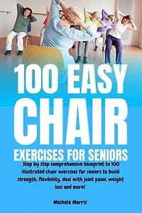 100 Easy Chair Exercises for Seniors: Step By Step Comprehensive Blueprint To 100 Illustrated Chair Exercises For Seniors To Build Strength, Flexibility, Deal With Joint Pains, Weight Loss And More!