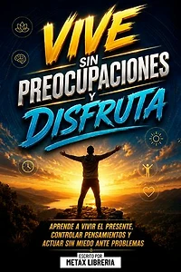 Vive Sin Preocupaciones Y Disfruta: Aprende A Vivir El Presente, Controlar Pensamientos Y Actuar Sin Miedo Ante Problemas