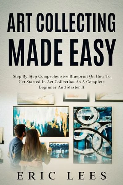 Art Collecting Made Easy: Step by Step Comprehensive Blueprint on How to Get Started in Art Collection as A Complete Beginner and Master It