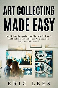 Art Collecting Made Easy: Step by Step Comprehensive Blueprint on How to Get Started in Art Collection as A Complete Beginner and Master It