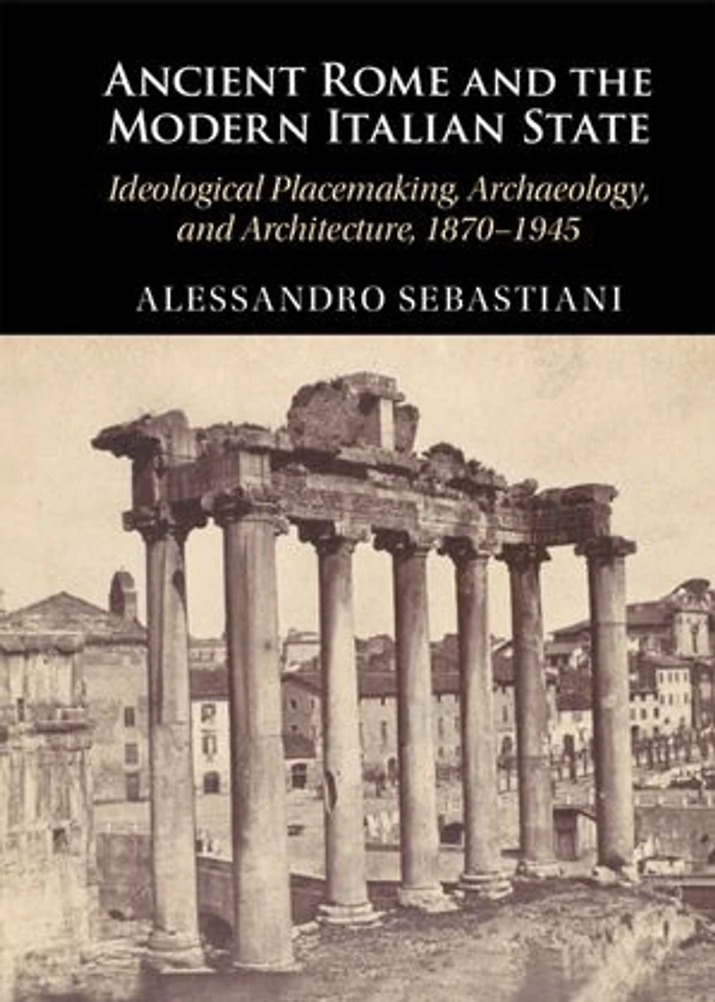 Ancient Rome and the Modern Italian State: Ideological Placemaking, Archaeology, and Architecture