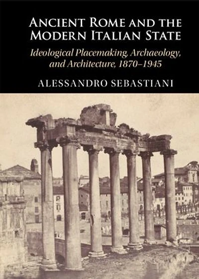 Ancient Rome and the Modern Italian State: Ideological Placemaking, Archaeology, and Architecture