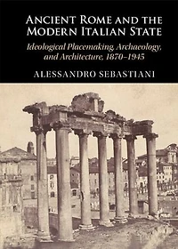 Ancient Rome and the Modern Italian State: Ideological Placemaking, Archaeology, and Architecture