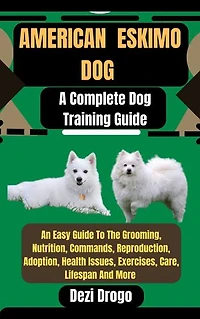American Eskimo Dog: A Complete Dog Training Guide An Easy Guide To The Grooming, Nutrition, Commands, Reproduction, Adoption, Health Issues, Exercises, Care, Lifespan And More