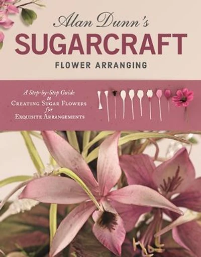 Alan Dunn's Sugarcraft Flower Arranging: A Step-by-step Guide To Creating Sugar Flowers For Exquisite Arrangements