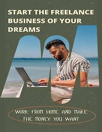 Start The Freelance Business Of Your Dreams: Work From Home And Make The Money You Want
