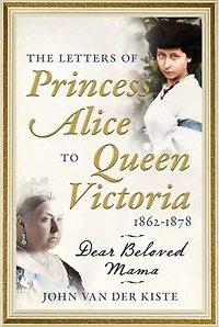 The Letters of Princess Alice to Queen Victoria, 1862-1878: Dear Beloved Mama