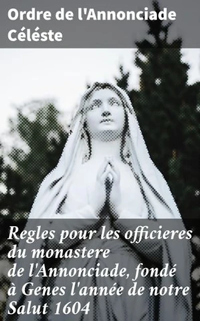 Regles pour les officieres du monastere de l'Annonciade, fondé à Genes l'année de notre Salut 1604: Vie monastique et spiritualité des officières de l'Annonciade Céléste à Genes