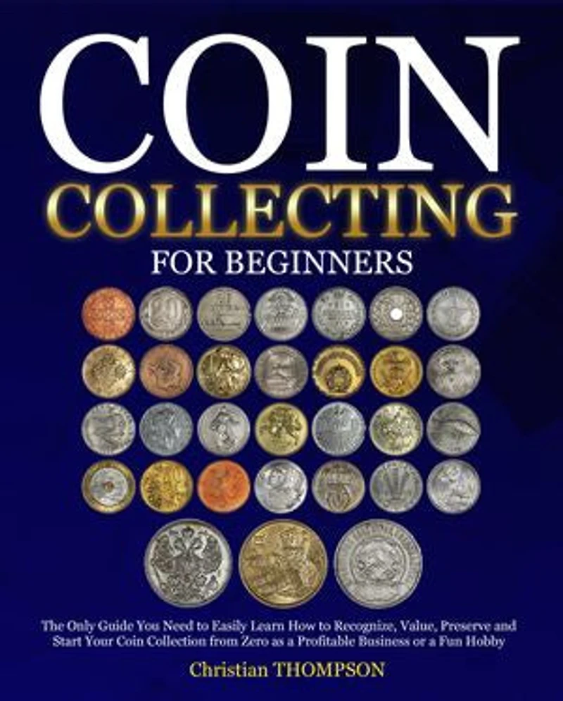 Coin Collecting For Beginners: The Only Guide You Need to Easily Learn How to Recognize, Value, Preserve and Start Your Coin Collection from Zero as a Profitable Business or a Fun Hobby