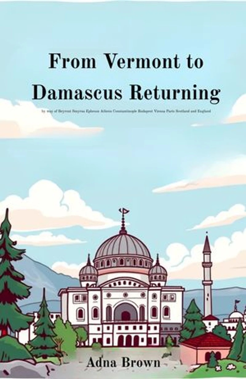 From Vermont to Damascus Returning by way of Beyrout Smyrna Ephesus Athens Constantinople Budapest Vienna Paris Scotland and England