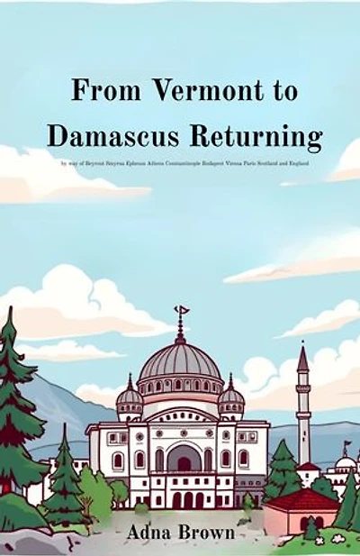 From Vermont to Damascus Returning by way of Beyrout Smyrna Ephesus Athens Constantinople Budapest Vienna Paris Scotland and England