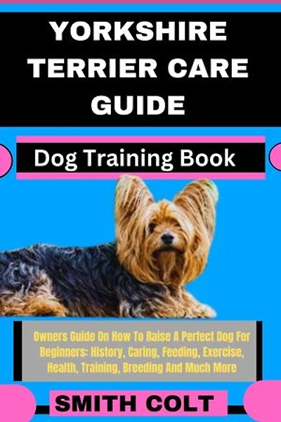 YORKSHIRE TERRIER CARE GUIDE Dog Training Book: Owners Guide On How To Raise A Perfect Dog For Beginners: History, Caring, Feeding, Exercise, Health, Training, Breeding And Much More