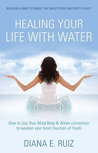 Healing Your Life with Water: How to use your Mind Body & Water Connection to Awaken Your Inner Fountain of Youth