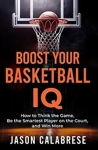 Boost Your Basketball IQ: How to Think the Game, Be the Smartest Player on the Court, and Win More