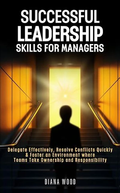 Leadership Skills For Managers: Delegate Effectively, Resolve Conflicts Quickly & Foster an Environment where Teams Take Ownership and Responsibility