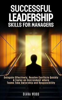 Leadership Skills For Managers: Delegate Effectively, Resolve Conflicts Quickly & Foster an Environment where Teams Take Ownership and Responsibility