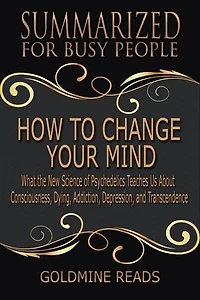 How to Change Your Mind - Summarized for Busy People: What the New Science of Psychedelics Teaches Us about Consciousness, Dying, Addiction, Depression, and Transcendence: Based on the Book by Michael Pollan