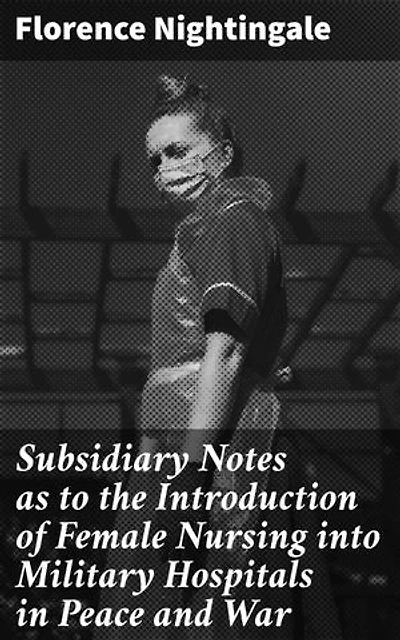 Subsidiary Notes as to the Introduction of Female Nursing into Military Hospitals in Peace and War: Enriched edition. Revolutionizing Healthcare: The Role of Female Nurses in Military Hospitals