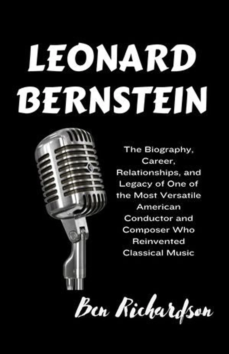 LEONARD BERNSTEIN: The Biography, Career, Relationships, and Legacy of One of the Most Versatile American Conductor and Composer Who Reinvented Classical Music.