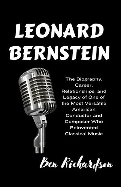 LEONARD BERNSTEIN: The Biography, Career, Relationships, and Legacy of One of the Most Versatile American Conductor and Composer Who Reinvented Classical Music.