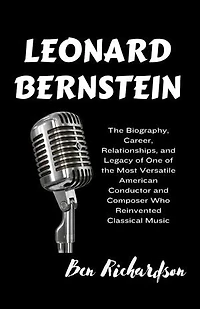 LEONARD BERNSTEIN: The Biography, Career, Relationships, and Legacy of One of the Most Versatile American Conductor and Composer Who Reinvented Classical Music.