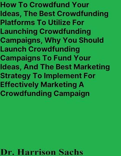 How To Crowdfund Your Ideas, The Best Crowdfunding Platforms To Utilize For Launching Crowdfunding Campaigns, Why You Should Launch Crowdfunding Campaigns To Fund Your Ideas, And The Best Marketing Strategy For Marketing A Crowdfunding Campaign