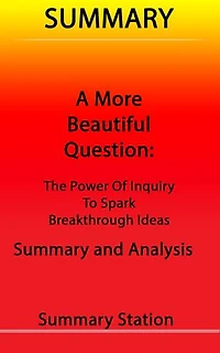 A More Beautiful Question: The Power of Inquiry to Spark Breakthrough Ideas | Summary
