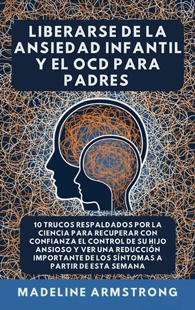 Liberarse De La Ansiedad Infantil Y El TOC Para Padres: 10 Trucos Respaldados por la Ciencia para Recuperar con Confianza el Control de Su Hijo Ansioso y Ver una Reducción Importante de los Síntomas A Partir de Esta Semana
