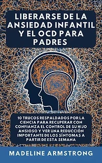 Liberarse De La Ansiedad Infantil Y El TOC Para Padres: 10 Trucos Respaldados por la Ciencia para Recuperar con Confianza el Control de Su Hijo Ansioso y Ver una Reducción Importante de los Síntomas A Partir de Esta Semana