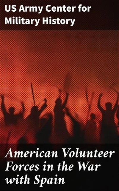 American Volunteer Forces in the War with Spain: Unsung Heroes of the Spanish-American War: The Volunteer Forces' Impact on US Military History