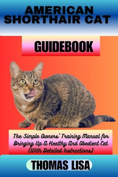 AMERICAN SHORTHAIR CAT GUIDEBOOK: The Simple Owners' Training Manual for Bringing Up A Healthy And Obedient Cat (With Detailed Instructions)