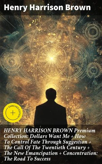HENRY HARRISON BROWN Premium Collection: Dollars Want Me + How To Control Fate Through Suggestion + The Call Of The Twentieth Century + The New Emancipation + Concentration: The Road To Success: Enriched edition.